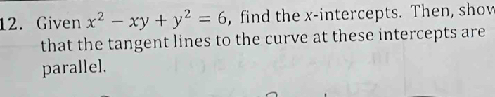 Given x^2-xy+y^2=6 , find the x-intercepts. Then, show 
that the tangent lines to the curve at these intercepts are 
parallel.