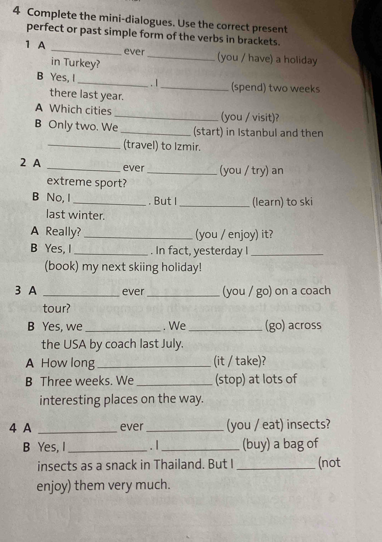 Complete the mini-dialogues. Use the correct present 
perfect or past simple form of the verbs in brackets. 
ever 
1 A __(you / have) a holiday 
in Turkey? 
B Yes, I 
_. I 
_(spend) two weeks
there last year. 
A Which cities 
_(you / visit)? 
B Only two. We _(start) in Istanbul and then 
_(travel) to Izmir. 
2 A 
_ever_ (you / try) an 
extreme sport? 
B No, I_ . But I _(learn) to ski 
last winter. 
A Really? _(you / enjoy) it? 
B Yes, I_ . In fact, yesterday I_ 
(book) my next skiing holiday! 
3 A _ever_ (you / go) on a coach 
tour? 
B Yes, we _. We _(go) across 
the USA by coach last July. 
A How long _(it / take)? 
B Three weeks. We _(stop) at lots of 
interesting places on the way. 
4 A _ever _(you / eat) insects? 
B Yes, I _. I _(buy) a bag of 
insects as a snack in Thailand. But I _(not 
enjoy) them very much.