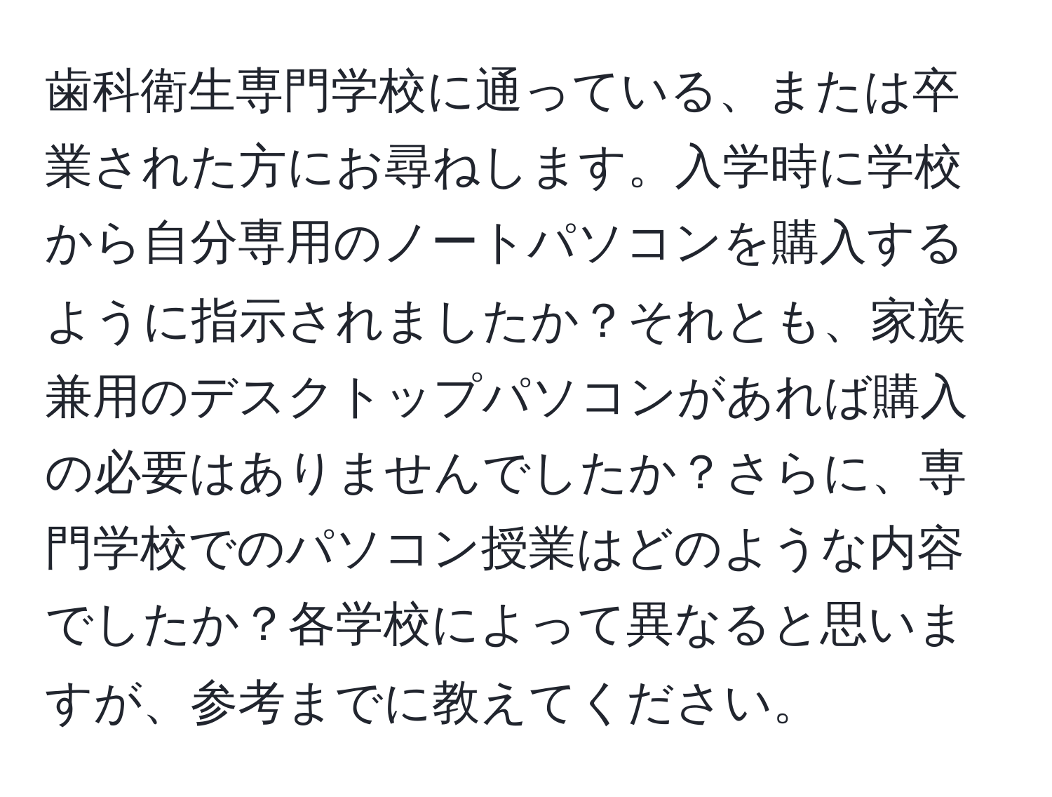 歯科衛生専門学校に通っている、または卒業された方にお尋ねします。入学時に学校から自分専用のノートパソコンを購入するように指示されましたか？それとも、家族兼用のデスクトップパソコンがあれば購入の必要はありませんでしたか？さらに、専門学校でのパソコン授業はどのような内容でしたか？各学校によって異なると思いますが、参考までに教えてください。