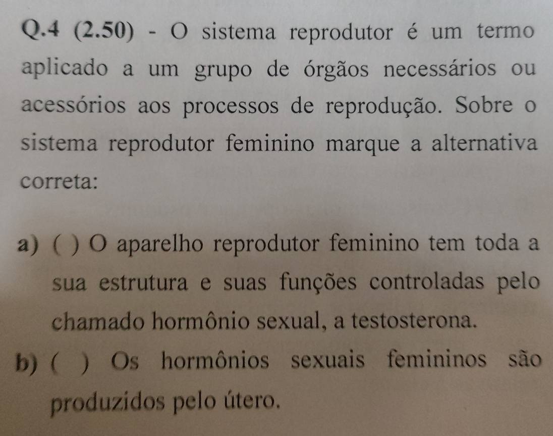 4 (2.50) - O sistema reprodutor é um termo
aplicado a um grupo de órgãos necessários ou
acessórios aos processos de reprodução. Sobre o
sistema reprodutor feminino marque a alternativa
correta:
a) ( ) O aparelho reprodutor feminino tem toda a
sua estrutura e suas funções controladas pelo
chamado hormônio sexual, a testosterona.
b) ) Os hormônios sexuais femininos são
produzidos pelo útero.