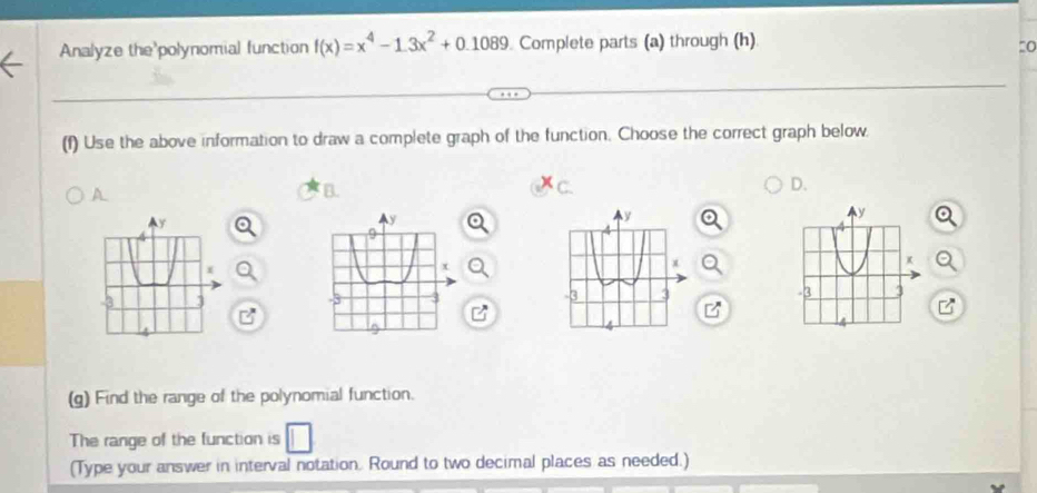 Analyze the'polynomial function f(x)=x^4-1.3x^2+0.1089 Complete parts (a) through (h) 
(f) Use the above information to draw a complete graph of the function. Choose the correct graph below. 
A 
B. 
D. 
N 
K
-3 3
(g) Find the range of the polynomial function. 
The range of the function is 
(Type your answer in interval notation. Round to two decimal places as needed.)