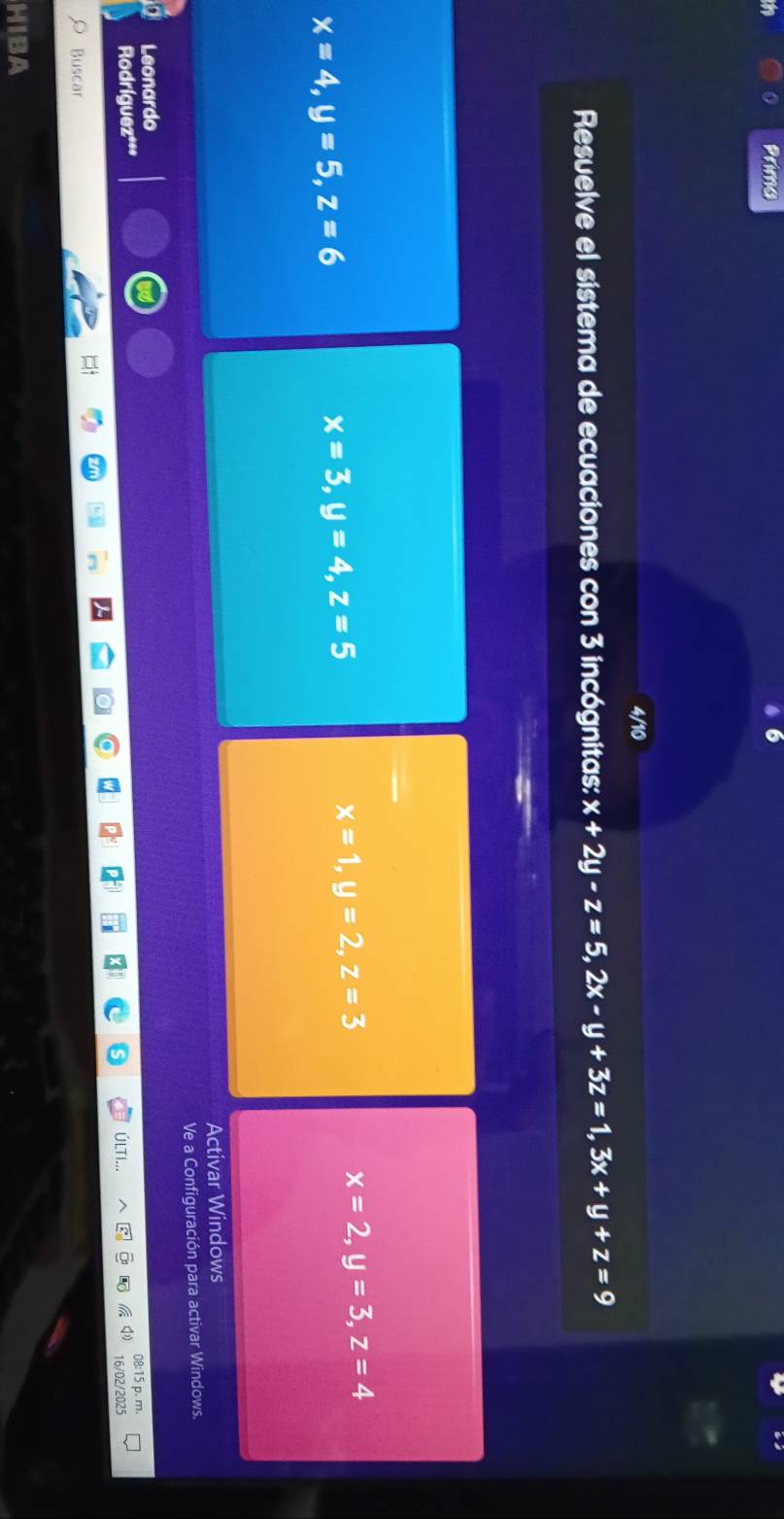 Primo 
4/10 
Resuelve el sistema de ecuaciones con 3 incógnitas: x+2y-z=5, 2x-y+3z=1, 3x+y+z=9
x=2, y=3, z=4
x=4, y=5, z=6
x=3, y=4, z=5
x=1, y=2, z=3
Activar Windows 
Ve a Configuración para activar Windows. 
Leonardo 
Rodríguez*** p. m. 
ÚLTI. 
16/02/2025 
Buscar 
HIBA