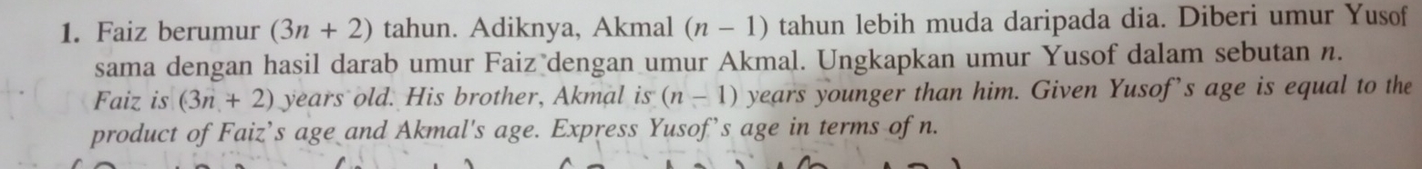 Faiz berumur (3n+2) tahun. Adiknya, Akmal (n-1) tahun lebih muda daripada dia. Diberi umur Yusof 
sama dengan hasil darab umur Faiz dengan umur Akmal. Ungkapkan umur Yusof dalam sebutan n. 
Faiz is (3n+2) years old. His brother, Akmal is (n-1) years younger than him. Given Yusof’s age is equal to the 
product of Faiz’s age and Akmal's age. Express Yusof’s age in terms of n.