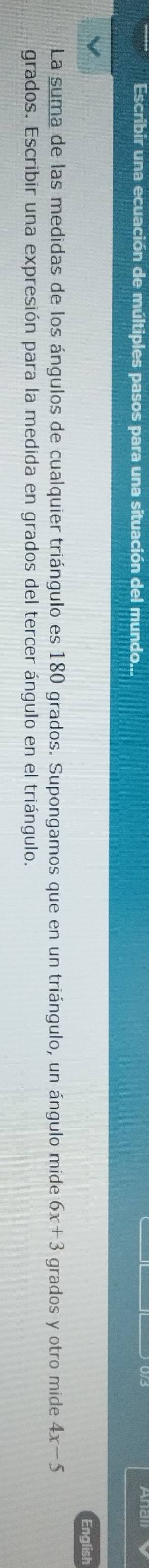 Escribir una ecuación de múltiples pasos para una situación del mundo... 
English 
La suma de las medidas de los ángulos de cualquier triángulo es 180 grados. Supongamos que en un triángulo, un ángulo mide 6x+3 grados y otro mide 4x-5
grados. Escribir una expresión para la medida en grados del tercer ángulo en el triángulo.