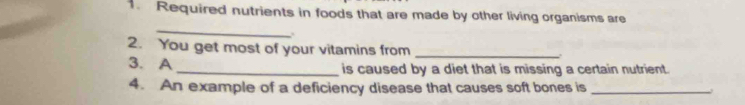 Required nutrients in foods that are made by other living organisms are 
_ 
2. You get most of your vitamins from _. 
3. A _is caused by a diet that is missing a certain nutrient. 
4. An example of a deficiency disease that causes soft bones is_