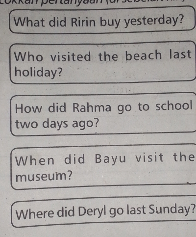 What did Ririn buy yesterday? 
Who visited the beach last 
holiday? 
How did Rahma go to school
two days ago? 
When did Bayu visit the 
museum? 
Where did Deryl go last Sunday?