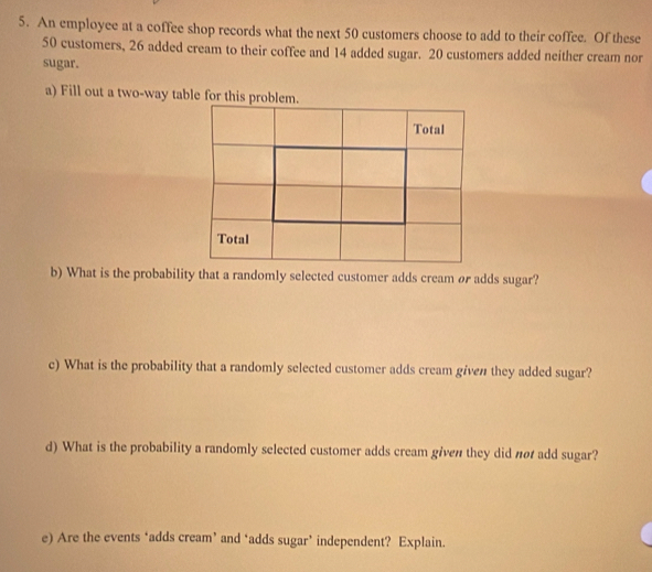 An employee at a coffee shop records what the next 50 customers choose to add to their coffee. Of these
50 customers, 26 added cream to their coffee and 14 added sugar. 20 customers added neither cream nor 
sugar. 
a) Fill out a two-way table for this probl 
b) What is the probability that a randomly selected customer adds cream ør adds sugar? 
c) What is the probability that a randomly selected customer adds cream given they added sugar? 
d) What is the probability a randomly selected customer adds cream given they did nø add sugar? 
e) Are the events ‘adds cream’ and ‘adds sugar’ independent? Explain.