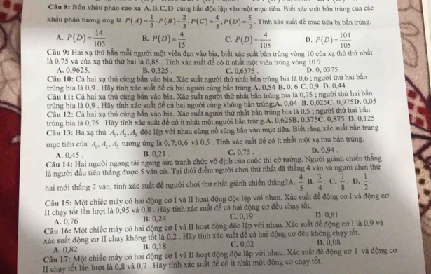 Bốn khẩu pháo cao xạ A,B,C,D cùng bắn độc lập vào một mục tiêu. Biết xác suất bắn trùng của các
khẩu pháo tương ứng là P(A)= 1/2 · P(B)- 2/3 ,P(C)= 4/5 ,P(D)= 5/7 . Tính xác suất để mục tiêu bị bắn trúng
A. P(D)= 14/105  B. P(D)= 4/15  C. P(D)= 4/105  D. P(D)= 104/105 
Câu 9: Hai xạ thủ bắn mỗi người một viên đạn vào bia, biết xác suất bắn trúng vòng 10 của xạ thủ thứ nhất
là 0,75 và của xạ thủ thứ hai là 0,85 . Tính xác suất đề có ít nhất một viên trúng vòng 10 ?
A. 0,9625. B. 0,325 . C. 0,6375 . D. 0, 0375 .
Câu 10: Cả hai xạ thủ cùng bắn vào bia. Xác suất người thứ nhất bắn trúng bia là 0,6 ; người thứ hai bắn
trúng bia là 0,9 . Hãy tính xác suất để cả hai người cùng bắn trúng.A. 0,54 B. 0, 6 C. 0,9 D. 0,44
Câu 11: Cả hai xạ thủ cùng bản vào bia. Xác suất người thứ nhất bắn trúng bia là 0,75 ; người thứ hai bãn
trúng bia là 0,9 . Hãy tính xác suất đề cả hai người cùng không bắn trúng;A. 0,04 B. 0,025C. 0,975D. 0,05
Câu 12: Cá hai xạ thủ cùng bắn vào bịa. Xác suất người thứ nhất bắn trủng bia là 0,5 ; người thứ hai bắn
trúng bia là 0,75 . Hãy tính xác suất để có ít nhất một người bắn trúng.A. 0,625B. 0,375C. 0,875 D. 0,125
Câu 13: Ba xạ thủ A_1,A_2,A_3 độc lập với nhau cùng nổ súng bắn vào mục tiêu. Biết rằng xác suất bắn trúng
mục tiêu của A_1,A_2,A_3 tương ứng là 0, 7;0,6 và 0,5 . Tính xác suất để có ít nhất một xạ thủ bắn trúng.
A. 0,45 . B. 0,21 . C. 0,75 . D. 0,94 .
Câu 14: Hai người ngang tài ngang sức tranh chức vô địch của cuộc thi cờ tướng. Người giành chiến thắng
là người đầu tiên thắng được 5 ván cờ. Tại thời điểm người chơi thứ nhất đã thắng 4 ván và người chơi thứ
hai mới thắng 2 ván, tính xác suất để người chơi thứ nhất giành chiến thắng?A.  4/5 .B.  3/4 . C.  7/8 . D.  1/2 .
Câu 15: Một chiếc máy có hai động cơ I và II hoạt động độc lập với nhau. Xác suất để động cơ I và động cơ
II chạy tốt lần lượt là 0,95 và 0,8 . Hãy tính xác suất để cả hai động cơ đều chạy tốt. D. 0,81
A. 0,76 B. 0,24 C. 0,19
Câu 16: Một chiếc máy có hai động cơ I và II hoạt động độc lập với nhau. Xác suất để động cơ I là 0,9 và
xác suất động cơ II chạy không tốt là 0,2 . Hãy tính xác suất để cả hai động cơ đều không chạy tốt.
A. 0,82 B. 0,18 C. 0,02 D. 0,08
Câu 17: Một chiếc máy có hai động cơ I và II hoạt động độc lập với nhau. Xác suất để động cơ I và động cơ
II chạy tốt lần lượt là 0,8 và 0,7 . Hãy tính xác suất để có ít nhất một động cơ chạy tốt.