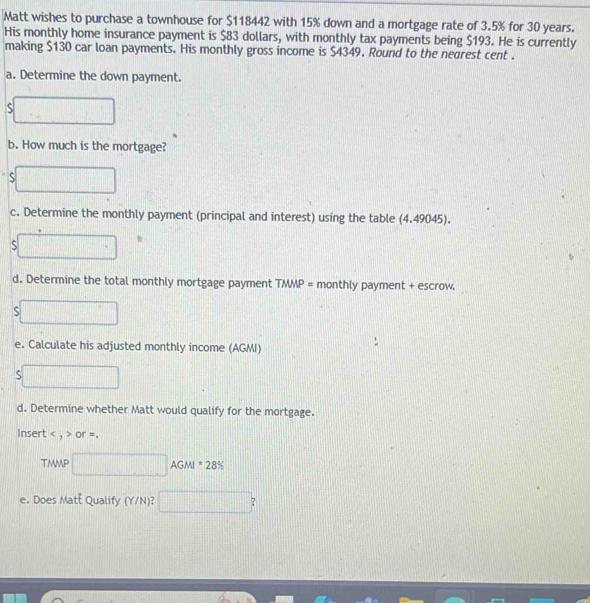 Matt wishes to purchase a townhouse for $118442 with 15% down and a mortgage rate of 3.5% for 30 years. 
His monthly home insurance payment is $83 dollars, with monthly tax payments being $193. He is currently 
making $130 car loan payments. His monthly gross income is $4349. Round to the nearest cent . 
a. Determine the down payment. 
b. How much is the mortgage? 
S || 
c. Determine the monthly payment (principal and interest) using the table (4.49045). 
S
□°
d. Determine the total monthly mortgage payment TMMP= monthly payment + escrow. 
S □ □ □ □ □ □ □ □ □ □ □ □
frac 1 
e. Calculate his adjusted monthly income (AGMI) 
_  |||| 
d. Determine whether Matt would qualify for the mortgage. 
Insert < , > or =. 
TMMP □ AGMI=28%
e. Does Maté Qualify (Y/N)? □