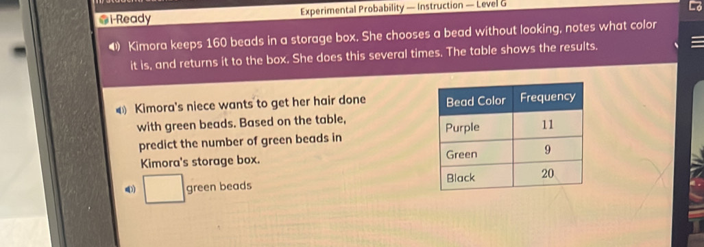 i-Ready Experimental Probability — Instruction — Level G 
4 Kimora keeps 160 beads in a storage box. She chooses a bead without looking, notes what color 
it is, and returns it to the box. She does this several times. The table shows the results. 
Kimora's niece wants to get her hair done 
with green beads. Based on the table, 
predict the number of green beads in 
Kimora's storage box. 
1) □ green beads