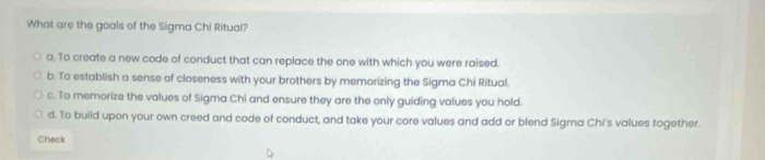 What are the goals of the Sigma Chi Ritual?
a. To create a new code of conduct that can replace the one with which you were raised.
b. To establish a sense of closeness with your brothers by memorizing the Sigma Chi Ritual.
c. To memorize the values of Sigma Chi and ensure they are the only guiding values you hold.
d. To build upon your own creed and code of conduct, and take your core values and add or blend Sigrna Chi's values together.
Check