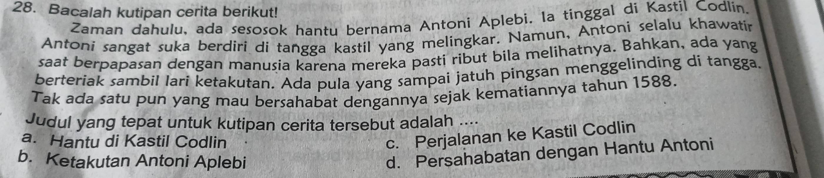 Bacalah kutipan cerita berikut!
Zaman dahulu, ada sesosok hantu bernama Antoni Aplebi. la tinggal di Kastil Codlin.
Antoni sangat suka berdiri di tangga kastil yang melingkar. Namun, Antoni selalu khawatir
saat berpapasan dengan manusia karena mereka pasti ribut bila melihatnya. Bahkan, ada yang
berteriak sambil lari ketakutan. Ada pula yang sampai jatuh pingsan menggelinding di tangga.
Tak ada satu pun yang mau bersahabat dengannya sejak kematiannya tahun 1588.
Judul yang tepat untuk kutipan cerita tersebut adalah ....
a. Hantu di Kastil Codlin
c. Perjalanan ke Kastil Codlin
b. Ketakutan Antoni Aplebi
d. Persahabatan dengan Hantu Antoni