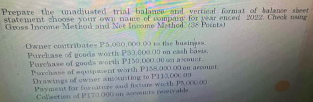 Prepare the unadjusted trial balance and vertical format of balance sheet
statement choose your own name of company for year ended 2022. Check using
Gross Income Method and Net Income Method. (38 Points)
Owner contributes P5,000,000.00 to the business.
Purchase of goods worth P30,000.00 on cash basis.
Purchase of goods worth P150,000.00 on account.
Purchase of equipment worth P158,000.00 on account.
Drawings of owner amounting to P110,000.00
Payment for furniture and fixture worth P5,000,00
Collection of P170.000 on accounts receivable.