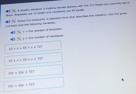 A jewelry designer is making beaded jewelry with the 727 beads she currently has in
stock. Bracelets use 15 beads and necklaces use 55 beads.
Select the inequality in standard form that describes this situation. Use the given
numbers and the following variables.
x= the number of bracelets
x_A y= the number of neckiaces
15+x+55+y≤ 727
15+x+55+y<727</tex>
15x+55y≤ 727
15x+55y<727</tex>