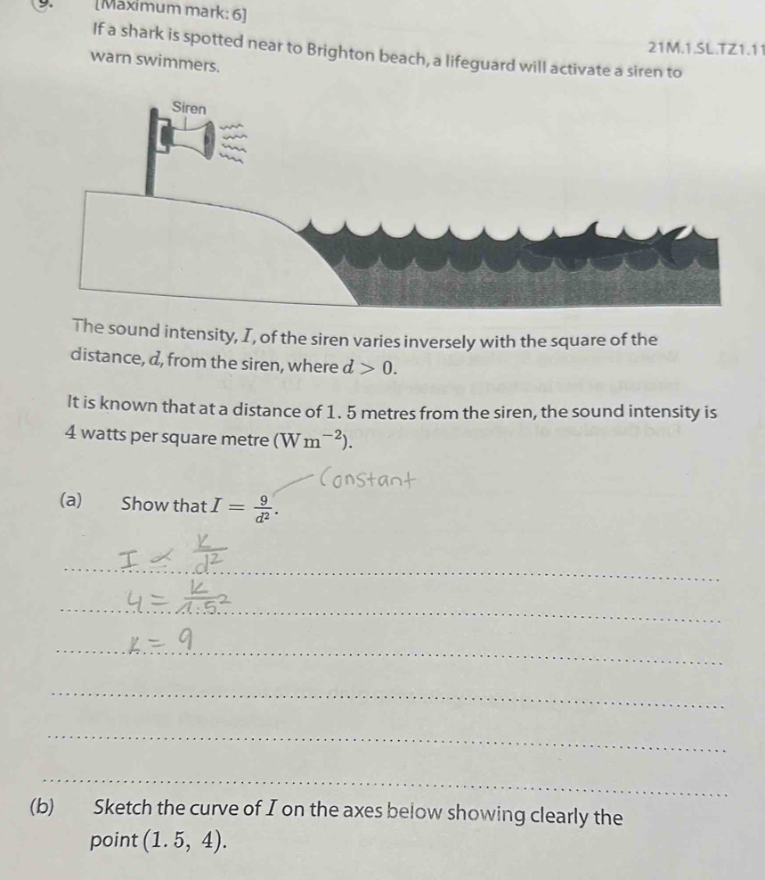 [Maximum mark: 6] 
21M.1.SL.TZ1.11 
If a shark is spotted near to Brighton beach, a lifeguard will activate a siren to 
warn swimmers. 
The sound intensity, I, of the siren varies inversely with the square of the 
distance, d, from the siren, where d>0. 
It is known that at a distance of 1. 5 metres from the siren, the sound intensity is
4 watts per square metre (Wm^(-2)). 
(a) Show that I= 9/d^2 . 
_ 
_ 
_ 
_ 
_ 
_ 
(b) Sketch the curve of I on the axes below showing clearly the 
point (1.5,4).