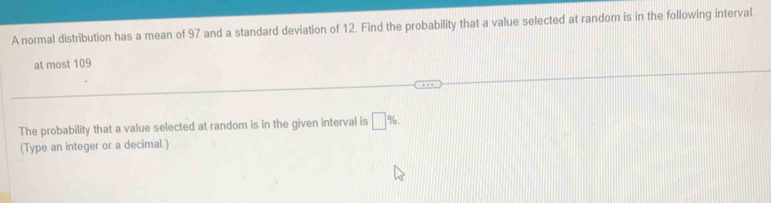 A normal distribution has a mean of 97 and a standard deviation of 12. Find the probability that a value selected at random is in the following interval. 
at most 109
The probability that a value selected at random is in the given interval is □ %. 
(Type an integer or a decimal.)