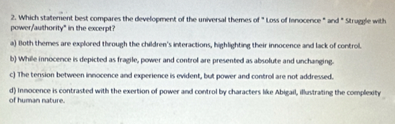 Which statement best compares the development of the universal themes of "Loss of Innocence " and " Struggle with
power/authority" in the excerpt?
a) Both themes are explored through the children's interactions, highlighting their innocence and lack of control.
b) While innocence is depicted as fragile, power and control are presented as absolute and unchanging.
c) The tension between innocence and experience is evident, but power and control are not addressed.
d) Innocence is contrasted with the exertion of power and control by characters like Abigail, illustrating the complexity
of human nature.