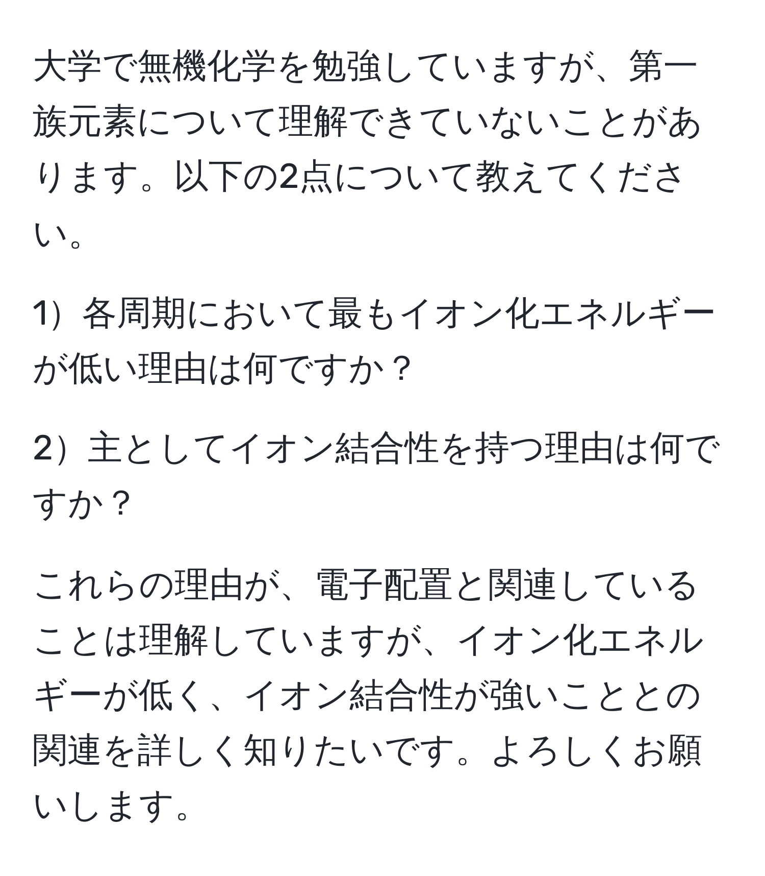 大学で無機化学を勉強していますが、第一族元素について理解できていないことがあります。以下の2点について教えてください。

1各周期において最もイオン化エネルギーが低い理由は何ですか？

2主としてイオン結合性を持つ理由は何ですか？

これらの理由が、電子配置と関連していることは理解していますが、イオン化エネルギーが低く、イオン結合性が強いこととの関連を詳しく知りたいです。よろしくお願いします。