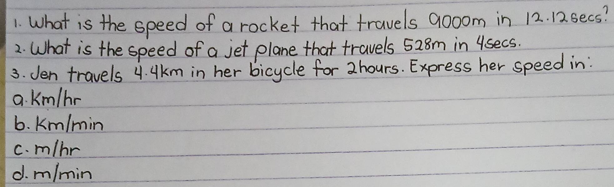 What is the speed of a rocket that travels 900om in 12. 12. secs?
2. What is the speed of a jet plane that travels 528m in 4secs.
3. Jen travels 4. Ukm in her bicycle for 2hours. Express her speed in:
a. Km/hr
6. Km/min
c. m/nr
d. m/min