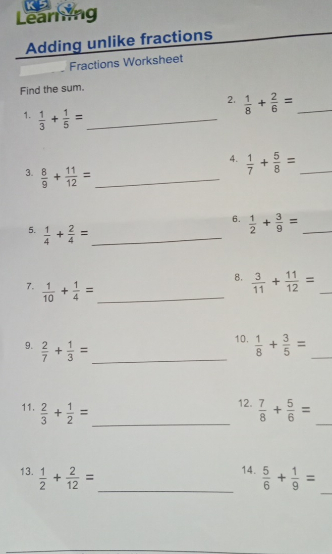 K5 
Learning 
Adding unlike fractions 
Fractions Worksheet 
Find the sum. 
2.  1/8 + 2/6 = _ 
1.  1/3 + 1/5 = _ 
4.  1/7 + 5/8 = _ 
3.  8/9 + 11/12 = _ 
6.  1/2 + 3/9 = _ 
5.  1/4 + 2/4 = _ 
7.  1/10 + 1/4 = _ 
8.  3/11 + 11/12 = _ 
10. 
9.  2/7 + 1/3 = _  1/8 + 3/5 = _ 
12. 
11.  2/3 + 1/2 = _  7/8 + 5/6 = _ 
14. 
_ 
13.  1/2 + 2/12 = _  5/6 + 1/9 =