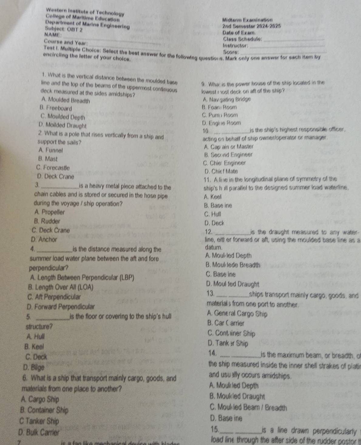 Western Institute of Technology
College of Maritime Education
Midterm Examination
Department of Marine Engineering
2nd Semester 2024-2025
Subject: OBT 2
_
NAME: Date of Exam
Class Schedule:_
_
Course and Year:
Instructor_
Score
Test I. Multiple Choice: Select the best answer for the following questions. Mark only one answer for each item by
encircling the letter of your choice.
1. What is the vertical distance between the moulded base 9. What is the power house of the ship located in the
line and the top of the beams of the uppermost continuous lowest most deck on aft of the ship?
deck measured at the sides amidships?
A. Moulded Breadth
A. Navigating Bridge
B. Freeboard B. Foan Room
C. Moulded Depth
C. Pum Room
D. Moilded Draught
D. Engine Room
10. _is the ship's highest responsible officer,
2. What is a pole that rises vertically from a ship and
support the sails? acting on behalf of ship owner/operator or manager.
A. Funnel A. Cap ain or Master
B. Mast
B. Second Engineer
C. Chie: Engineer
C. Forecastle
D. Chie f Mate
D. Deck Crane
11. A line in the longitudinal plane of symmetry of the
3._ is a heavy metal piece attached to the ship's h ill parallel to the designed summer load waterline.
chain cables and is stored or secured in the hose pipe A. Keel
during the voyage / ship operation? B. Base ine
A. Propeller C. Hull
B. Rudder D. Deck
C. Deck Crane _is the draught measured to any water-
12.
D. Anchor line, eith er forward or aft, using the moulded base line as a
4、 _is the distance measured along the
datum.
summer load water plane between the aft and fore
A. Moul led Depth
B. Moulede Breadth
perpendicular? C. Base ine
A. Length Between Perpendicular (LBP) D. Moul led Draught
B. Length Over All (LOA)
13. ships transport mainly cargo, goods, and
C. Aft Perpendicular materials from one port to another.
D. Forward Perpendicular A. General Cargo Ship
5. _is the floor or covering to the ship's hull
B. Car C arrier
structure? C. Container Ship
A. Hull D. Tank ær Ship
B. Keel
C. Deck 14. _is the maximum beam, or breadth, o
the ship measured inside the inner shell strakes of platir
D. Bilge and usu ally occurs amidships.
6. What is a ship that transport mainly cargo, goods, and
malerials from one place to another?
A. Moukied Depth
A. Cargo Ship
B. Moukled Draught
B. Container Ship
C. Moulled Beam / Breadth
D. Base ine
C Tanker Ship 15._ is a line drawn perpendicularly 
D. Bulk Carrier
7  e a    n lika mach anical de
load line through the after side of the rudder postor t