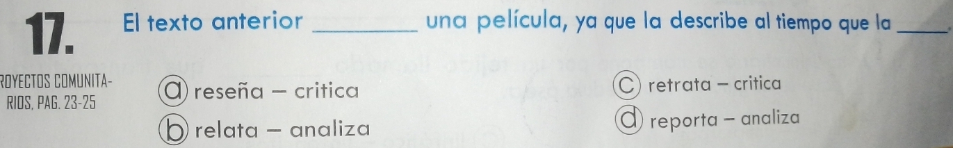 El texto anterior _una película, ya que la describe al tiempo que la_
ROYECTOS COMUNITA- () reseña - critica
C) retrata - critica
RIOS, PAG. 23-25
D relata - analiza reporta - analiza