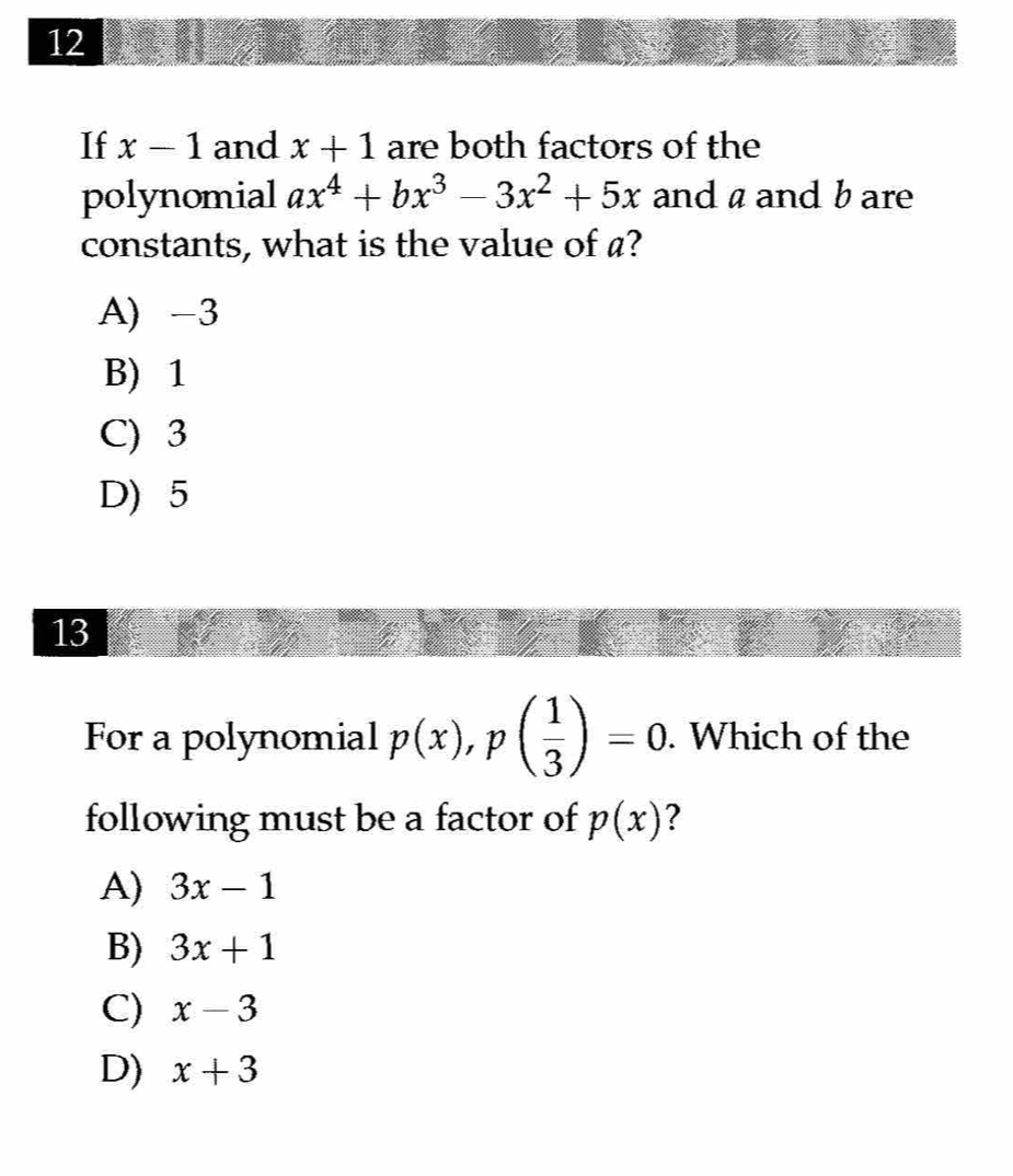 If x-1 and x+1 are both factors of the
polynomial ax^4+bx^3-3x^2+5x and a and b are
constants, what is the value of a?
A) -3
B) 1
C) 3
D) 5
13
For a polynomial p(x), p( 1/3 )=0. Which of the
following must be a factor of p(x) ?
A) 3x-1
B) 3x+1
C) x-3
D) x+3