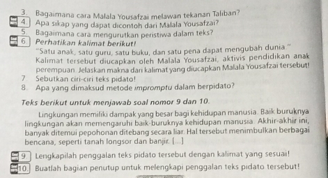 Bagaimana cara Malala Yousafzai melawan tekanan Taliban? 
4 Apa sikap yang dapat dicontoh dari Malala Yousafzai? 
5 Bagaimana cara mengurutkan peristiwa dalam teks? 
6.Perhatikan kalimat berikut! 
"Satu anak, satu guru, satu buku, dan satu pena dapat mengubah dunia." 
Kalimat tersebut diucapkan oleh Malala Yousafzai, aktivis pendidikan anak 
perempuan. Jelaskan makna darı kalimat yang diucapkan Malala Yousafzai tersebut! 
7 Sebutkan ciri-ciri teks pidato! 
8. Apa yang dimaksud metode impromptu dalam berpidato? 
Teks berikut untuk menjawab soal nomor 9 dan 10. 
Lingkungan memiliki dampak yang besar bagi kehidupan manusia. Baik buruknya 
lingkungan akan memengaruhi baik-buruknya kehidupan manusia. Akhir-akhir ini, 
banyak ditemui pepohonan ditebang secara liar. Hal tersebut menimbulkan berbagai 
bencana, seperti tanah longsor dan banjir. [...] 
9 Lengkapilah penggalan teks pidato tersebut dengan kalimat yang sesuai! 
10. Buatlah bagian penutup untuk melengkapi penggalan teks pidato tersebut!