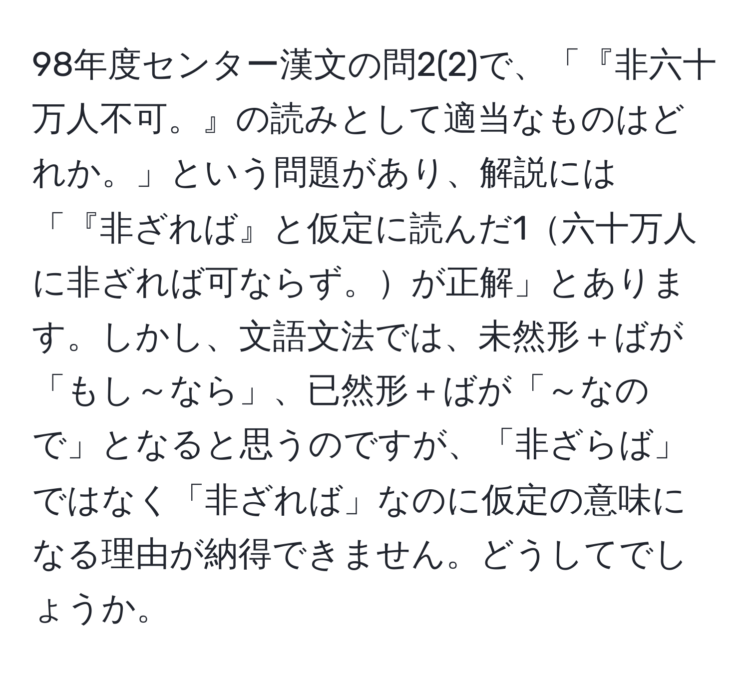 98年度センター漢文の問2(2)で、「『非六十万人不可。』の読みとして適当なものはどれか。」という問題があり、解説には「『非ざれば』と仮定に読んだ1六十万人に非ざれば可ならず。が正解」とあります。しかし、文語文法では、未然形＋ばが「もし～なら」、已然形＋ばが「～なので」となると思うのですが、「非ざらば」ではなく「非ざれば」なのに仮定の意味になる理由が納得できません。どうしてでしょうか。