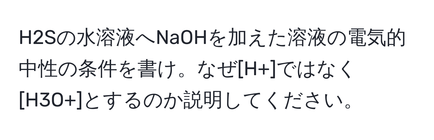 H2Sの水溶液へNaOHを加えた溶液の電気的中性の条件を書け。なぜ[H+]ではなく[H3O+]とするのか説明してください。