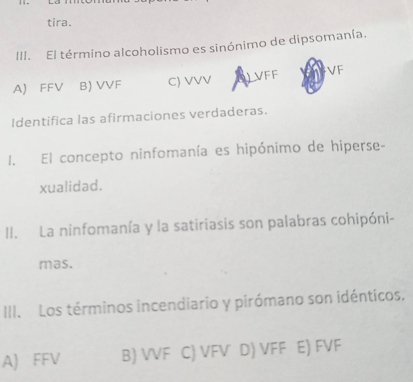 tira.
III. El término alcoholismo es sinónimo de dipsomanía.
A) FFV B) VVF C) VVV VFF
VF
Identifica las afirmaciones verdaderas.
I. El concepto ninfomanía es hipónimo de hiperse-
xualidad.
II. La ninfomanía y la satiriasis son palabras cohipóni-
mas.
III. Los términos incendiario y pirómano son idénticos.
A) FFV B) VVF C) VFV D) VFF E) FVF