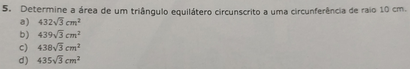 Determine a área de um triângulo equilátero circunscrito a uma circunferência de raio 10 cm.
a) 432sqrt(3)cm^2
b) 439sqrt(3)cm^2
c) 438sqrt(3)cm^2
d) 435sqrt(3)cm^2