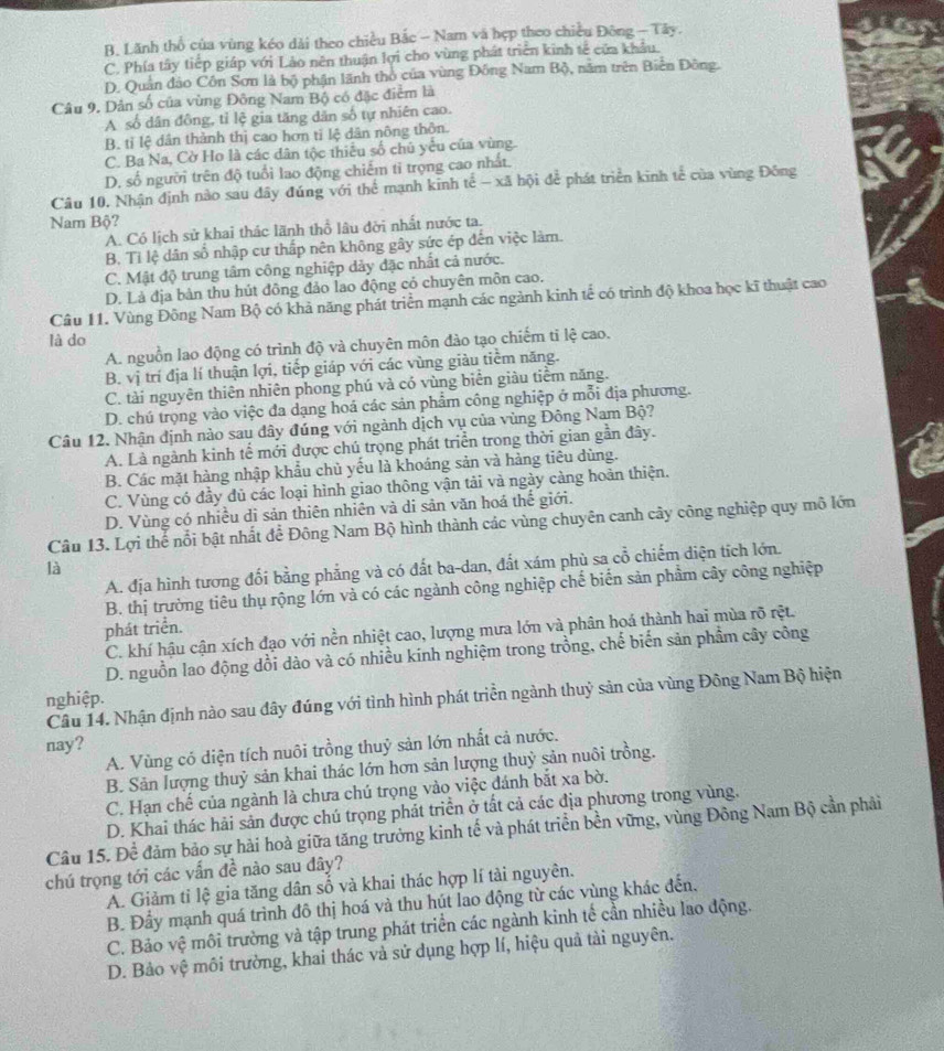 B. Lãnh thổ của vùng kéo dài theo chiều Bắc - Nam và hẹp theo chiều Đông - Tây.
C. Phía tây tiếp giáp với Lảo nên thuận lợi cho vùng phát triển kinh tế của khẩu.
D. Quân đảo Côn Sơn là bộ phận lãnh thổ của vùng Đồng Nam Bộ, năm trên Biển Đông.
Câu 9. Dân số của vùng Đông Nam Bộ có đặc điễm là
A số dân đông, tỉ lệ gia tăng dân số tự nhiên cao.
B. tỉ lệ dân thành thị cao hơn tỉ lệ dân nông thôn.
C. Ba Na, Cờ Ho là các dân tộc thiếu số chủ yếu của vùng.
D. số người trên độ tuổi lao động chiếm tỉ trọng cao nhất.
Câu 10. Nhận định nào sau đây đúng với thể mạnh kinh tế - xã hội để phát triển kinh tế của vùng Đông
Nam Bộ?
A. Có lịch sử khai thác lãnh thổ lâu đời nhất nước ta.
B. Tỉ lệ dân số nhập cư thấp nên không gây sức ép đến việc làm.
C. Mật độ trung tâm công nghiệp dảy đặc nhất cả nước.
D. Là địa bản thu hút đông đảo lao động cỏ chuyên môn cao.
Câu 11. Vùng Đông Nam Bộ có khả năng phát triển mạnh các ngành kinh tế có trình độ khoa học kĩ thuật cao
là do
A. nguồn lao động có trình độ và chuyên môn đào tạo chiếm tỉ lệ cao.
B. vị trí địa lí thuận lợi, tiếp giáp với các vùng giàu tiểm năng.
C. tài nguyên thiên nhiên phong phú và có vùng biển giàu tiềm năng.
D. chú trọng vào việc đa dạng hoá các sản phẩm công nghiệp ở mỗi địa phương.
Câu 12. Nhận định nào sau đây đúng với ngành dịch vụ của vùng Đông Nam Bộ?
A. Là ngành kinh tế mới được chú trọng phát triển trong thời gian gần đây.
B. Các mặt hàng nhập khẩu chủ yếu là khoáng sản và hàng tiêu dùng.
C. Vùng có đầy đủ các loại hình giao thông vận tải và ngày càng hoàn thiện.
D. Vùng có nhiều di sản thiên nhiên và di sản văn hoá thế giới.
Câu 13. Lợi thế nổi bật nhất để Đông Nam Bộ hình thành các vùng chuyên canh cây công nghiệp quy mô lớn
A. địa hình tương đối bằng phẳng và có đất ba-dan, đất xám phù sa cổ chiếm diện tích lớn.
là
B. thị trường tiêu thụ rộng lớn và có các ngành công nghiệp chế biến sản phẩm cây công nghiệp
phát triển.
C. khí hậu cận xích đạo với nền nhiệt cao, lượng mưa lớn và phân hoá thành hai mùa rõ rệt.
D. nguồn lao động dồi dào và có nhiều kính nghiệm trong trồng, chế biến sản phầm cây công
Cầu 14. Nhận định nào sau đây đúng với tình hình phát triển ngành thuỷ sản của vùng Đông Nam Bộ hiện
nghiệp.
nay?
A. Vùng có diện tích nuôi trồng thuỷ sản lớn nhất cả nước.
B. Sản lượng thuỷ sản khai thác lớn hơn sản lượng thuỷ sản nuôi trồng.
C. Hạn chế của ngành là chưa chú trọng vào việc đánh bắt xa bờ.
D. Khai thác hải sản được chú trọng phát triển ở tất cả các địa phương trong vùng.
Câu 15. Để đảm bảo sự hài hoà giữa tăng trưởng kinh tế và phát triển bền vững, vùng Đông Nam Bộ cần phải
chú trọng tới các vấn đề nào sau dây?
A. Giảm tỉ lệ gia tăng dân số và khai thác hợp lí tài nguyên.
B. Đầy mạnh quá trình đô thị hoá và thu hút lao động từ các vùng khác đến.
C. Bảo vệ môi trường và tập trung phát triển các ngành kinh tế cần nhiều lao động.
D. Bảo vệ môi trường, khai thác và sử dụng hợp lí, hiệu quả tài nguyên.