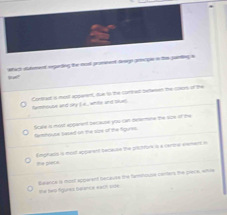 Which statement regarding the most gromnent design grncigle in this gainting is
Contrast is most apparent, due to the conrest between the colors of the
famhouse and sky [e _ white and blue
Scale is mostl apparent because you can defermime the size of the
farmmouse based on the size of the figures.
Emphasis is most apparent because the pitchfork is a central element in
the piece
Balance is most apparent because the farmhouse centers the piece, while
the two figures balance each side.