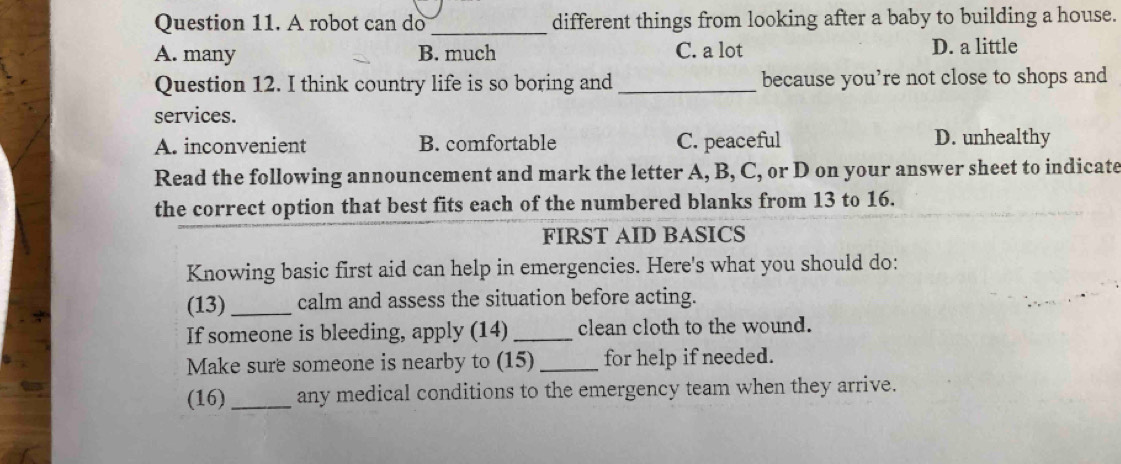 A robot can do _different things from looking after a baby to building a house.
A. many B. much C. a lot D. a little
Question 12. I think country life is so boring and _because you’re not close to shops and
services.
A. inconvenient B. comfortable C. peaceful D. unhealthy
Read the following announcement and mark the letter A, B, C, or D on your answer sheet to indicate
the correct option that best fits each of the numbered blanks from 13 to 16.
FIRST AID BASICS
Knowing basic first aid can help in emergencies. Here's what you should do:
(13)_ calm and assess the situation before acting.
If someone is bleeding, apply (14) _clean cloth to the wound.
Make sure someone is nearby to (15) _for help if needed.
(16) _any medical conditions to the emergency team when they arrive.