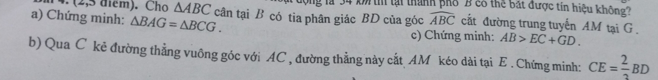 (2,5 điểm). Cho △ ABC
đợng là 34 k thí lại thành phố 'B có thể bắt được tín hiệu không? 
a) Chứng minh: △ BAG=△ BCG. cân tại B có tia phân giác BD của góc widehat ABC cắt đường trung tuyến AM tại G. 
c) Chứng minh: AB>EC+GD. 
b) Qua C kẻ đường thẳng vuông góc với AC , đường thẳng này cắt AM kéo dài tại E. Chứng minh: CE= 2/3 BD