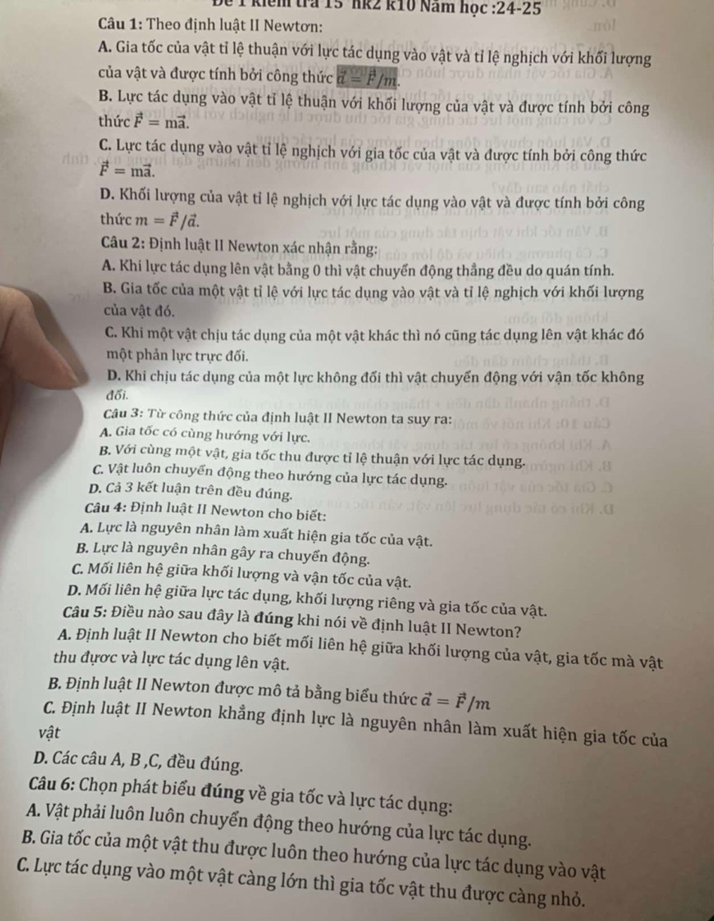 kiểm tra 15 hk2 k10 Năm học :24-25
Câu 1: Theo định luật II Newtơn:
A. Gia tốc của vật tỉ lệ thuận với lực tác dụng vào vật và tỉ lệ nghịch với khối lượng
của vật và được tính bởi công thức vector a=vector F/m.
B. Lực tác dụng vào vật tỉ lệ thuận với khối lượng của vật và được tính bởi công
thức vector F=mvector a.
C. Lực tác dụng vào vật tỉ lệ nghịch với gia tốc của vật và được tính bởi công thức
vector F=mvector a.
D. Khối lượng của vật tỉ lệ nghịch với lực tác dụng vào vật và được tính bởi công
thức m=vector F/vector a.
Câu 2: Định luật II Newton xác nhận rằng:
A. Khi lực tác dụng lên vật bằng 0 thì vật chuyển động thẳng đều do quán tính.
B. Gia tốc của một vật tỉ lệ với lực tác dụng vào vật và tỉ lệ nghịch với khối lượng
của vật đó.
C. Khi một vật chịu tác dụng của một vật khác thì nó cũng tác dụng lên vật khác đó
một phản lực trực đối.
D. Khi chịu tác dụng của một lực không đổi thì vật chuyển động với vận tốc không
đối.
Câu 3: Từ công thức của định luật II Newton ta suy ra:
A. Gia tốc có cùng hướng với lực.
B. Với cùng một vật, gia tốc thu được tỉ lệ thuận với lực tác dụng.
C. Vật luôn chuyển động theo hướng của lực tác dụng.
D. Cả 3 kết luận trên đều đúng.
Câu 4: Định luật II Newton cho biết:
A. Lực là nguyên nhân làm xuất hiện gia tốc của vật.
B. Lực là nguyên nhân gây ra chuyển động.
C. Mối liên hệ giữa khối lượng và vận tốc của vật.
D. Mối liên hệ giữa lực tác dụng, khối lượng riêng và gia tốc của vật.
Câu 5: Điều nào sau đây là đúng khi nói về định luật II Newton?
A. Định luật II Newton cho biết mối liên hệ giữa khối lượng của vật, gia tốc mà vật
thu đựợc và lực tác dụng lên vật.
B. Định luật II Newton được mô tả bằng biểu thức vector a=vector F/m
C. Định luật II Newton khẳng định lực là nguyên nhân làm xuất hiện gia tốc của
vật
D. Các câu A, B ,C, đều đúng.
Câu 6: Chọn phát biểu đúng về gia tốc và lực tác dụng:
A. Vật phải luôn luôn chuyển động theo hướng của lực tác dụng.
B. Gia tốc của một vật thu được luôn theo hướng của lực tác dụng vào vật
C. Lực tác dụng vào một vật càng lớn thì gia tốc vật thu được càng nhỏ.