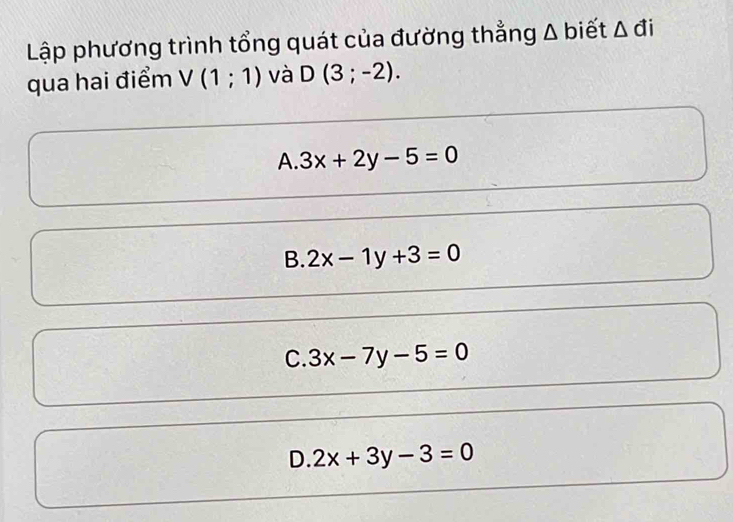 Lập phương trình tổng quát của đường thẳng Δ biết △ đi
qua hai điểm V(1;1) và D(3;-2).
A. 3x+2y-5=0
B. 2x-1y+3=0
C. 3x-7y-5=0
D. 2x+3y-3=0