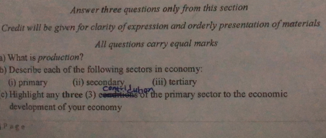 Answer three questions only from this section 
Credit will be given for clarity of expression and orderly presentation of materials 
All questions carry equal marks 
a) What is production? 
b) Describe each of the following sectors in economy: 
(i) primary (ii) secondary (iii) tertiary 
c) ighlight any three (3) ( as of the primary sector to the economic 
development of your economy 
Page