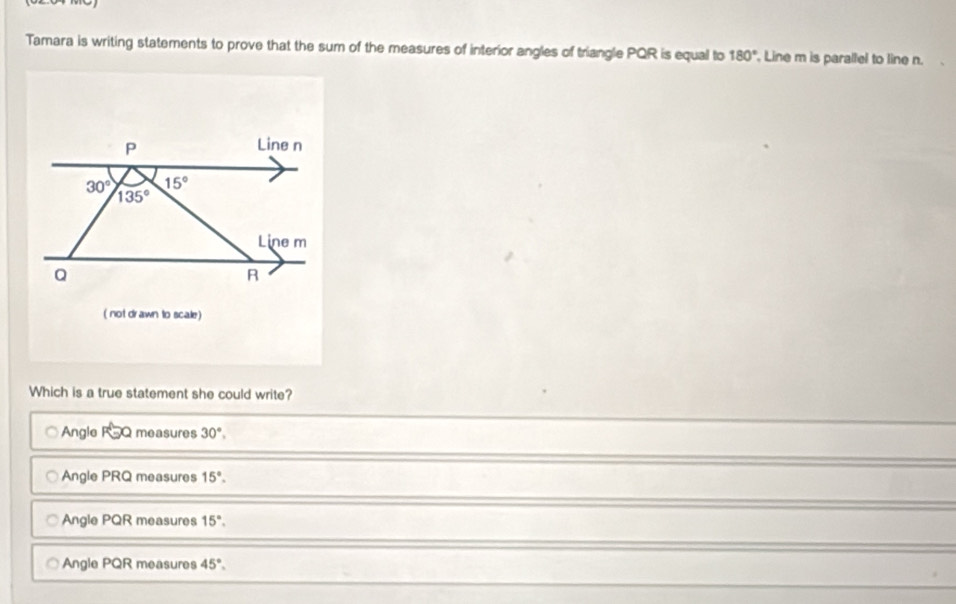 Tamara is writing statements to prove that the sum of the measures of interior angles of triangle PQR is equal to 180° Line m is parallel to line n.
P
Line n
15°
30° 135°
Line m
Q
R
( not drawn to scale)
Which is a true statement she could write?
Angle FoQ measures 30°,
Angle PRQ measures 15°.
Angle PQR measures 15°.
Angle PQR measures 45°.