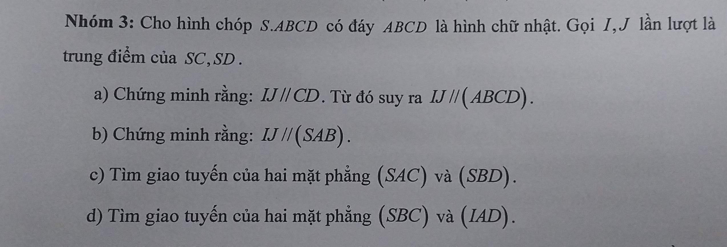 Nhóm 3: Cho hình chóp S. ABCD có đáy ABCD là hình chữ nhật. Gọi I, J lần lượt là 
trung điểm của SC, SD. 
a) Chứng minh rằng: IJparallel CD. Từ đó suy ra IJ//(ABCD). 
b) Chứng minh rằng: IJ//(SAB). 
c) Tìm giao tuyến của hai mặt phẳng (SAC) và (SBD). 
d) Tìm giao tuyến của hai mặt phẳng (SBC) và ( IA D) .