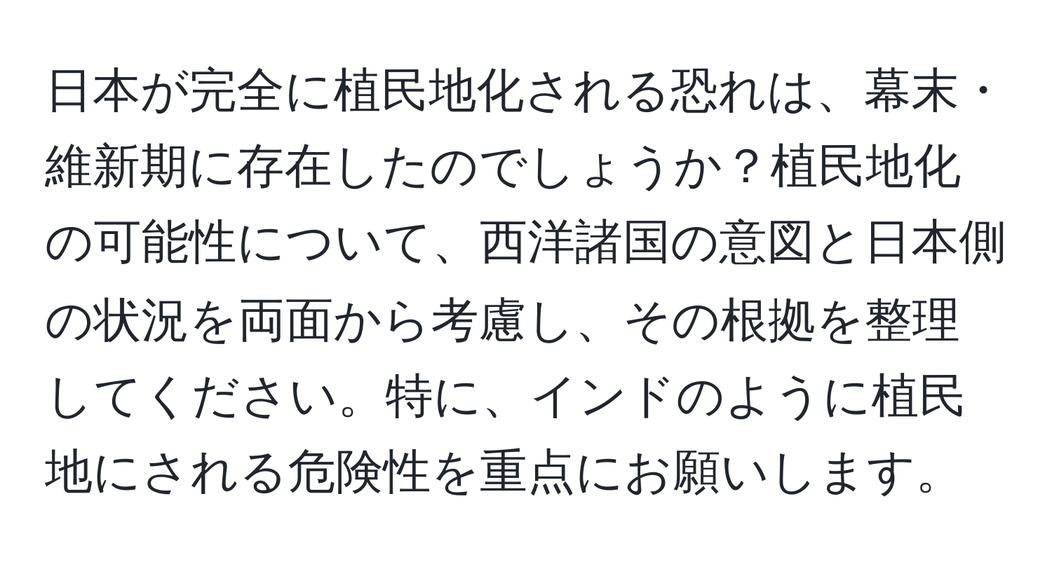 日本が完全に植民地化される恐れは、幕末・維新期に存在したのでしょうか？植民地化の可能性について、西洋諸国の意図と日本側の状況を両面から考慮し、その根拠を整理してください。特に、インドのように植民地にされる危険性を重点にお願いします。