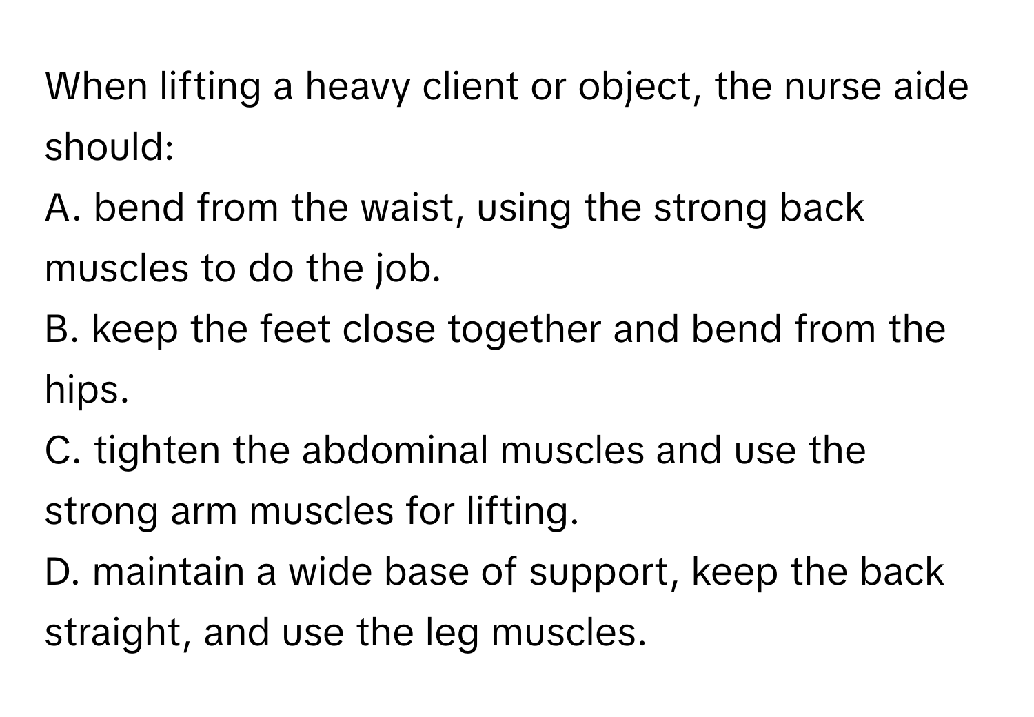 When lifting a heavy client or object, the nurse aide should:

A. bend from the waist, using the strong back muscles to do the job.
B. keep the feet close together and bend from the hips.
C. tighten the abdominal muscles and use the strong arm muscles for lifting.
D. maintain a wide base of support, keep the back straight, and use the leg muscles.