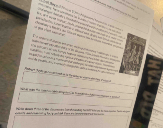 world a N van 
h wder Oscaie. the is fü fr t 
Rost Iamme inshomey more accucate than Soon 
bert Bayle (RAN-burt BOW-ysh) pionsered te use of the scenic neo. 
hemistry. He is cansidered the founder of modern dbecisty. in hie bae, te 
halanged Aristode's idee that the physical world consisted of four eiements-we 
re, and water. Anstead, Boyle prsposed that catter was made up of rater pries 
varticles that joined logether in siferent ways. Boyle's most fomous corbibution 
of gas affect each other 
chemistry is Boyle's law. This law explains how the volne, tempeature, and presse 
The notions of reason and order, which spurred so many ineakthroughts in sciemce 
soon moved into other Gelds of lite. Becaose of The Sclesific Revolution, pinlosopher 

and scholers across Europs began to rethick long-held beiels about the hume 
condition, most notably the rights and liberies of enticary oticens. These thiies 
helped to usher in a movement that challenged the retationship betseen a govmeent 
and its people, and eventually chauged the political landscape throughest the woris 
Robert Boyle is considered to be the father of what readers field of scisnce? 
What was the most notable thing tat The Scien06s Rovclution coused peeple is question? 
Write down three of the discoveries fore the reading that 1OU think me the mast ingetent theln we she 
details and reasoning for) you think these are the most important discsenies.