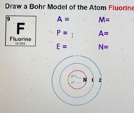 Draw a Bohr Model of the Atom Fluorine 
9
A= M=
F P= A=
Fluorine
18.998
E= N=
n^*=
if^2 N 1 2