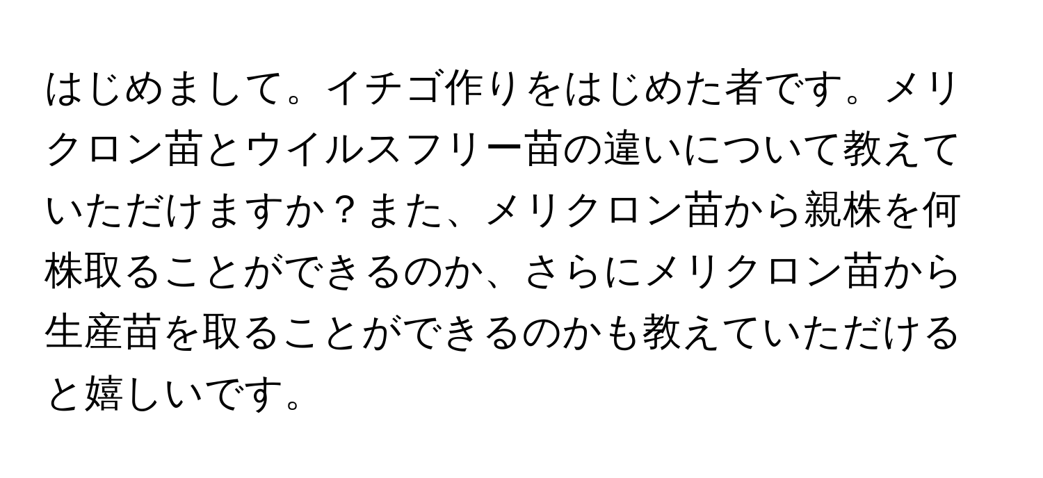 はじめまして。イチゴ作りをはじめた者です。メリクロン苗とウイルスフリー苗の違いについて教えていただけますか？また、メリクロン苗から親株を何株取ることができるのか、さらにメリクロン苗から生産苗を取ることができるのかも教えていただけると嬉しいです。