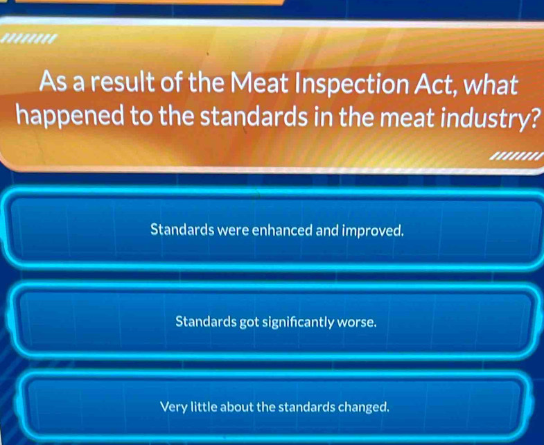 ''''''''
As a result of the Meat Inspection Act, what
happened to the standards in the meat industry?
.'.....
Standards were enhanced and improved.
Standards got signifcantly worse.
Very little about the standards changed.