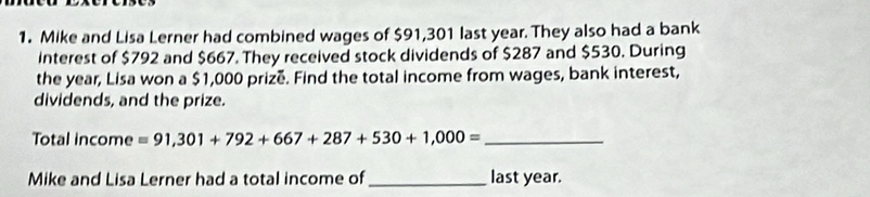 Mike and Lisa Lerner had combined wages of $91,301 last year. They also had a bank 
Interest of $792 and $667. They received stock dividends of $287 and $530. During 
the year, Lisa won a $1,000 prizé. Find the total income from wages, bank interest, 
dividends, and the prize. 
Total income =91,301+792+667+287+530+1,000= _ 
Mike and Lisa Lerner had a total income of _last year.