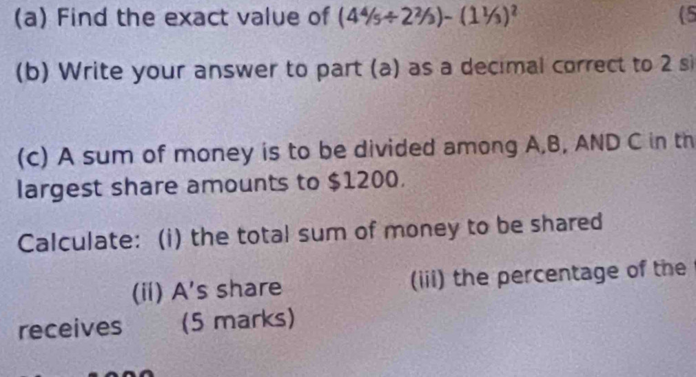 Find the exact value of (4^4/_5/ 2^2/_3)-(1^1/_3)^2 (5 
(b) Write your answer to part (a) as a decimal correct to 2 si 
(c) A sum of money is to be divided among A, B, AND C in th 
largest share amounts to $1200. 
Calculate: (i) the total sum of money to be shared 
(ii) A's share (iii) the percentage of the 
receives (5 marks)