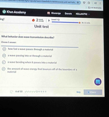 0 5870185556digtalsignais/tesb/a1baed5db7c1bb50bwaves-and testfrefe. 
Al Boolenadia
Khan Academy Khanmigo Donate KELLAN792
n t 2 ;;. Level 7 ⑤
★H/25 thbn
Unit test
What behavior does wave transmission describe?
Choose 1 arwwer
how fast a wave passes through a material
a wave passing into or through a material
a wave bending when it passes into a material

material the amount of wave energy that bounces off of the boundary of a
é of 10 Skip NO